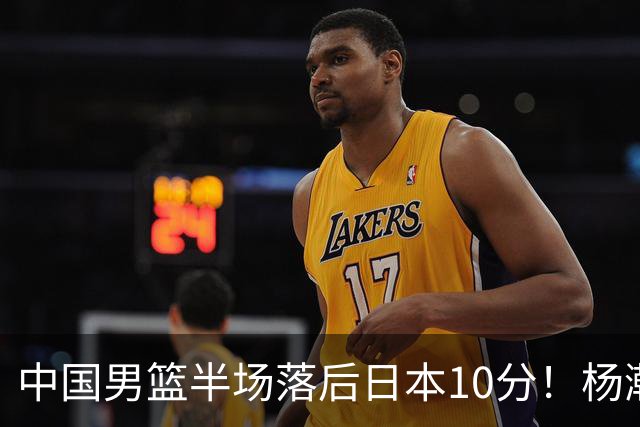 中国男篮半场落后日本10分！杨瀚森5分，胡金秋8分，贺希宁10分