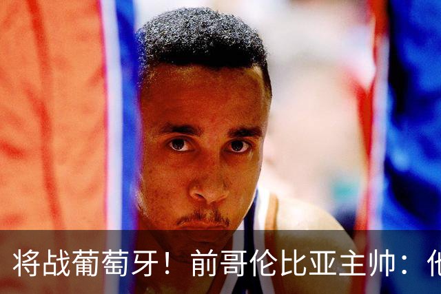 将战葡萄牙！前哥伦比亚主帅：他们的攻势足球其实对我们有利
