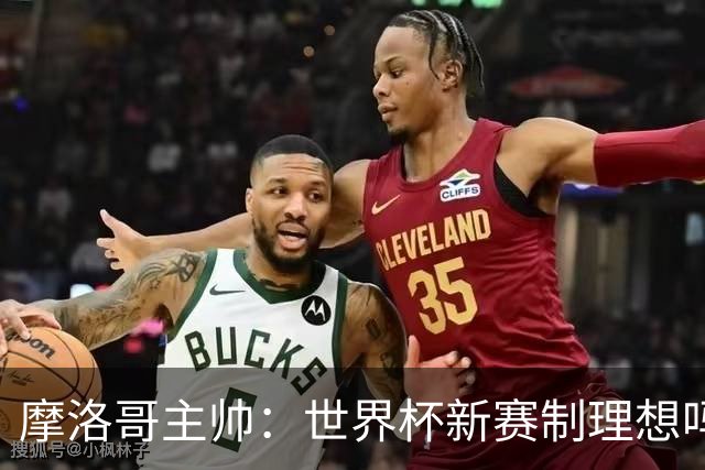 摩洛哥主帅：世界杯新赛制理想吗？也许不，我们有得选吗？没有