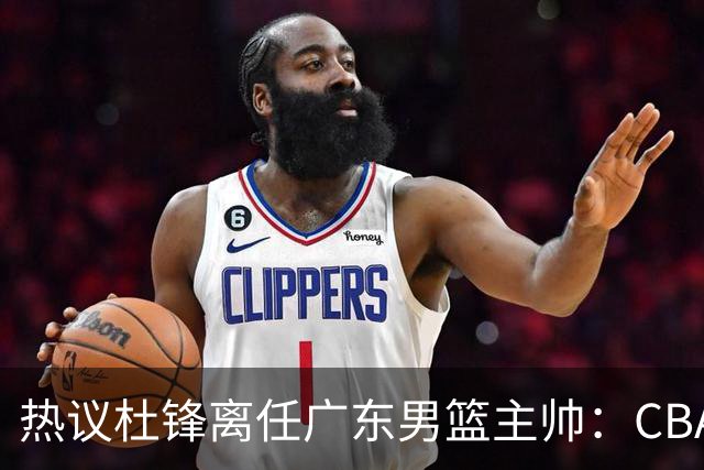 热议杜锋离任广东男篮主帅：CBA生涯执教大圆满 球迷祝福一切顺利